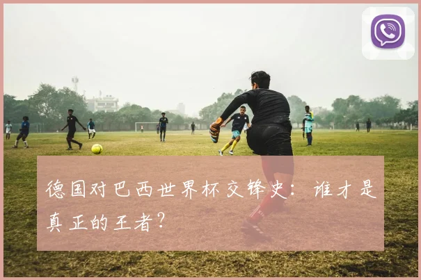 德国对巴西世界杯交锋史：谁才是真正的王者？