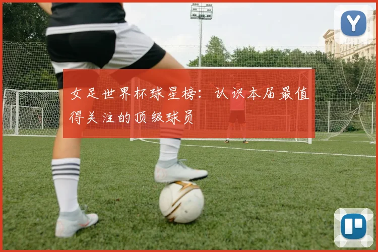 女足世界杯球星榜:认识本届最值得关注的顶级球员