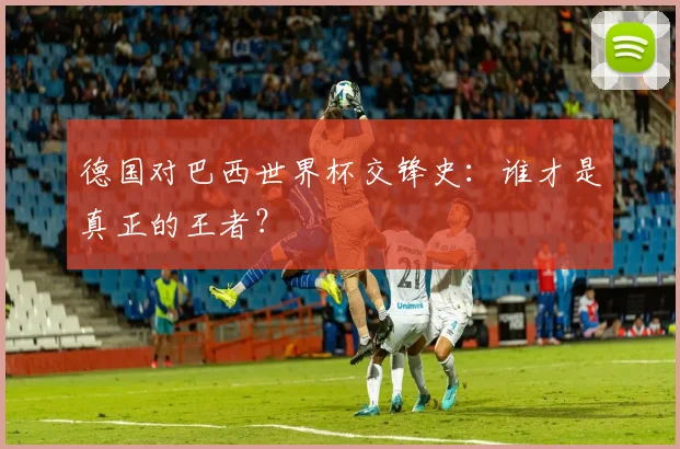 德国对巴西世界杯交锋史：谁才是真正的王者？